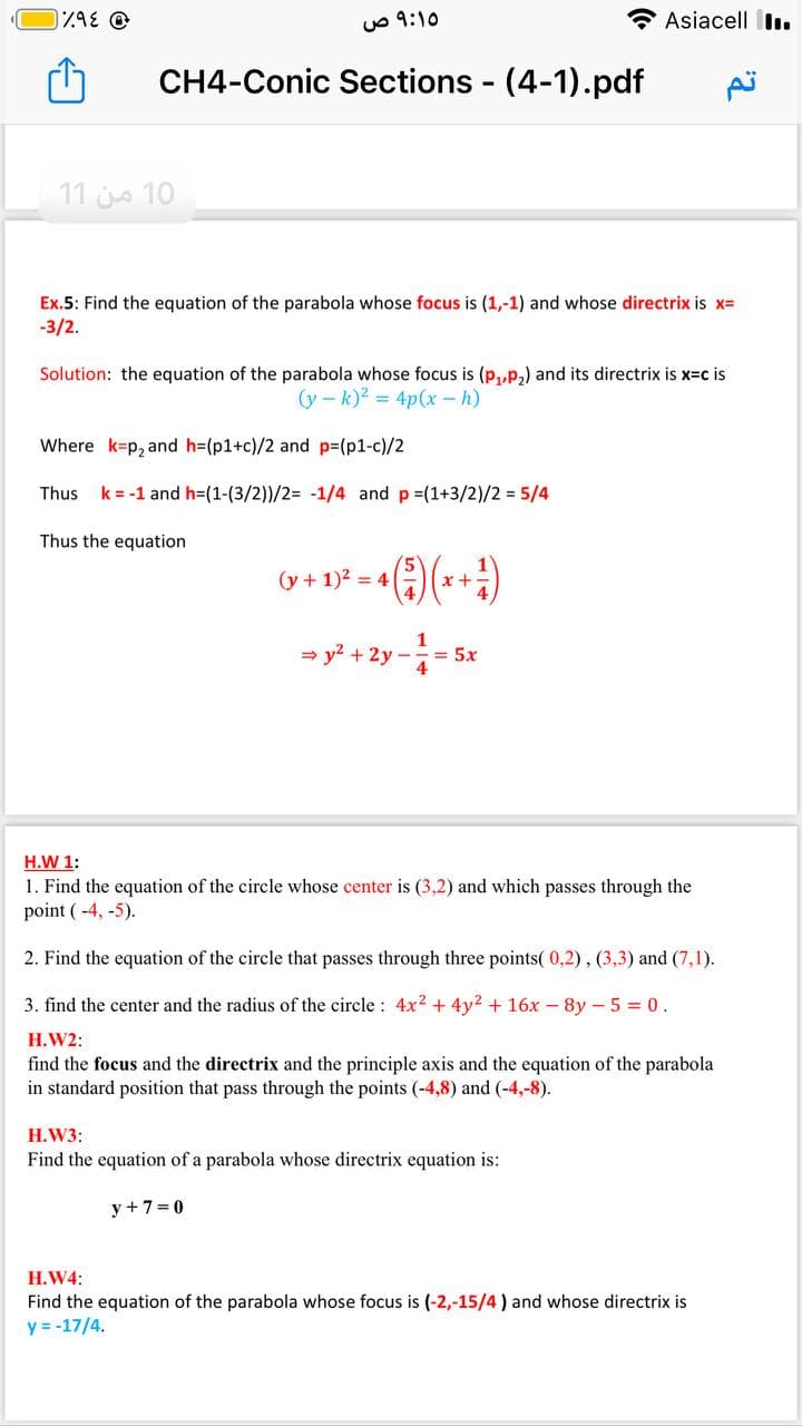 uo 9:10
Asiacell I.
CH4-Conic Sections (4-1).pdf
11 jo 10
Ex.5: Find the equation of the parabola whose focus is (1,-1) and whose directrix is x=
-3/2.
Solution: the equation of the parabola whose focus is (p,,p,) and its directrix is x-c is
(y – k)? = 4p(x - h)
Where k=p, and h=(p1+c)/2 and p=(p1-c)/2
Thus
k = -1 and h=(1-(3/2))/2= -1/4 and p =(1+3/2)/2 = 5/4
Thus the equation
(y + 1)2 = 4|
x +
1
= y? + 2y
= 5x
4
H.W 1:
1. Find the equation of the circle whose center is (3,2) and which passes through the
point ( -4, -5).
2. Find the equation of the circle that passes through three points( 0,2), (3,3) and (7,1).
3. find the center and the radius of the circle : 4x2 + 4y2 + 16x – 8y - 5 = 0.
H.W2:
find the focus and the directrix and the principle axis and the equation of the parabola
in standard position that pass through the points (-4,8) and (-4,-8).
H.W3:
Find the equation of a parabola whose directrix equation is:
y + 7= 0
H.W4:
Find the equation of the parabola whose focus is (-2,-15/4 ) and whose directrix is
y = -17/4.
