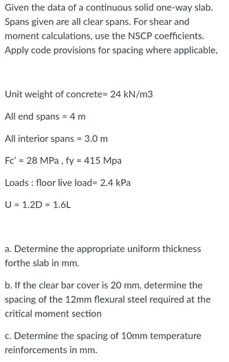 Given the data of a continuous solid one-way slab.
Spans given are all clear spans. For shear and
moment calculations, use the NSCP coefficients.
Apply code provisions for spacing where applicable,
Unit weight of concrete= 24 kN/m3
All end spans = 4 m
All interior spans = 3.0 m
Fc' = 28 MPa, fy = 415 Mpa
Loads: floor live load= 2.4 kPa
U = 1.2D = 1.6L
a. Determine the appropriate uniform thickness
forthe slab in mm.
b. If the clear bar cover is 20 mm, determine the
spacing of the 12mm flexural steel required at the
critical moment section
c. Determine the spacing of 10mm temperature
reinforcements in mm.