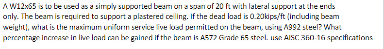 A W12x65 is to be used as a simply supported beam on a span of 20 ft with lateral support at the ends
only. The beam is required to support a plastered ceiling. If the dead load is 0.20kips/ft (including beam
weight), what is the maximum uniform service live load permitted on the beam, using A992 steel? What
percentage increase in live load can be gained if the beam is A572 Grade 65 steel. use AISC 360-16 specifications