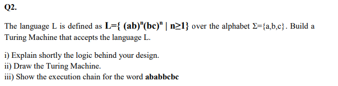 Q2.
The language L is defined as L={ (ab)"(bc)" | n>1} over the alphabet E={a,b,c}. Build a
Turing Machine that accepts the language L.
i) Explain shortly the logic behind your design.
ii) Draw the Turing Machine.
iii) Show the execution chain for the word ababbcbe
