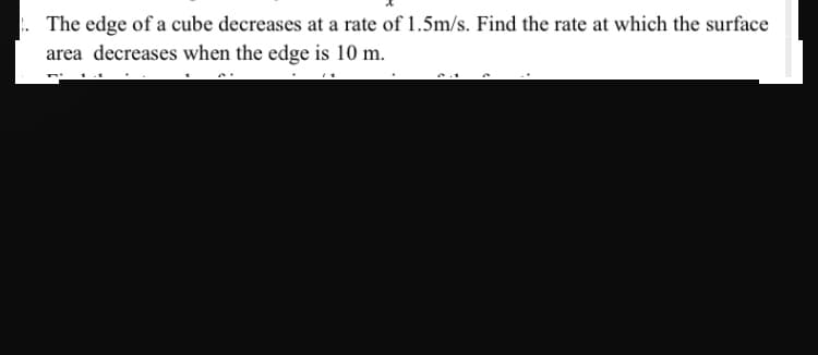 The edge of a cube decreases at a rate of 1.5m/s. Find the rate at which the surface
area decreases when the edge is 10 m.
