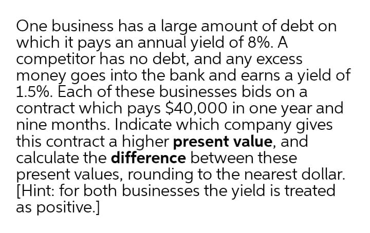One business has a large amount of debt on
which it pays an annual yield of 8%. A
competitor has no debt, and any excess
money goes into the bank and earns a yield of
1.5%. Éach of these businesses bids on a
contract which pays $40,000 in one year and
nine months. Indicate which company gives
this contract a higher present value, and
calculate the difference between these
present values, rounding to the nearest dollar.
[Hint: for both businesses the yield is treated
as positive.]
