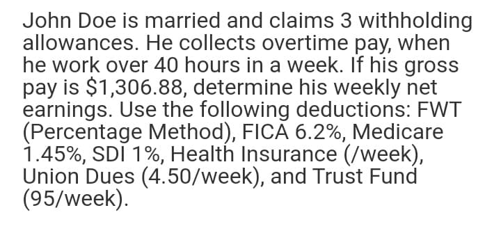 John Doe is married and claims 3 withholding
allowances. He collects overtime pay, when
he work over 40 hours in a week. If his gross
pay is $1,306.88, determine his weekly net
earnings. Use the following deductions: FWT
(Percentage Method), FICA 6.2%, Medicare
1.45%, SDI 1%, Health Insurance (/week),
Union Dues (4.50/week), and Trust Fund
(95/week).
