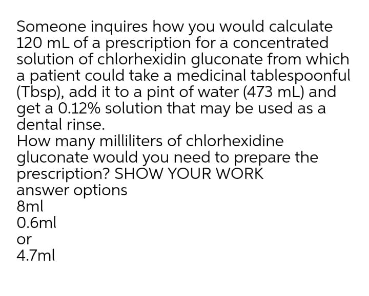 Someone inquires how you would calculate
120 mL of a prescription for a concentrated
solution of chlorhexidin gluconate from which
a patient could take a medicinal tablespoonful
(Tbsp), add it to a pint of water (473 mL) and
get a 0.12% solution that may be used as a
dental rinse.
How many milliliters of chlorhexidine
gluconate would you need to prepare the
prescription? SHOW YOUR WÓRK
answer options
8ml
0.6ml
or
4.7ml
