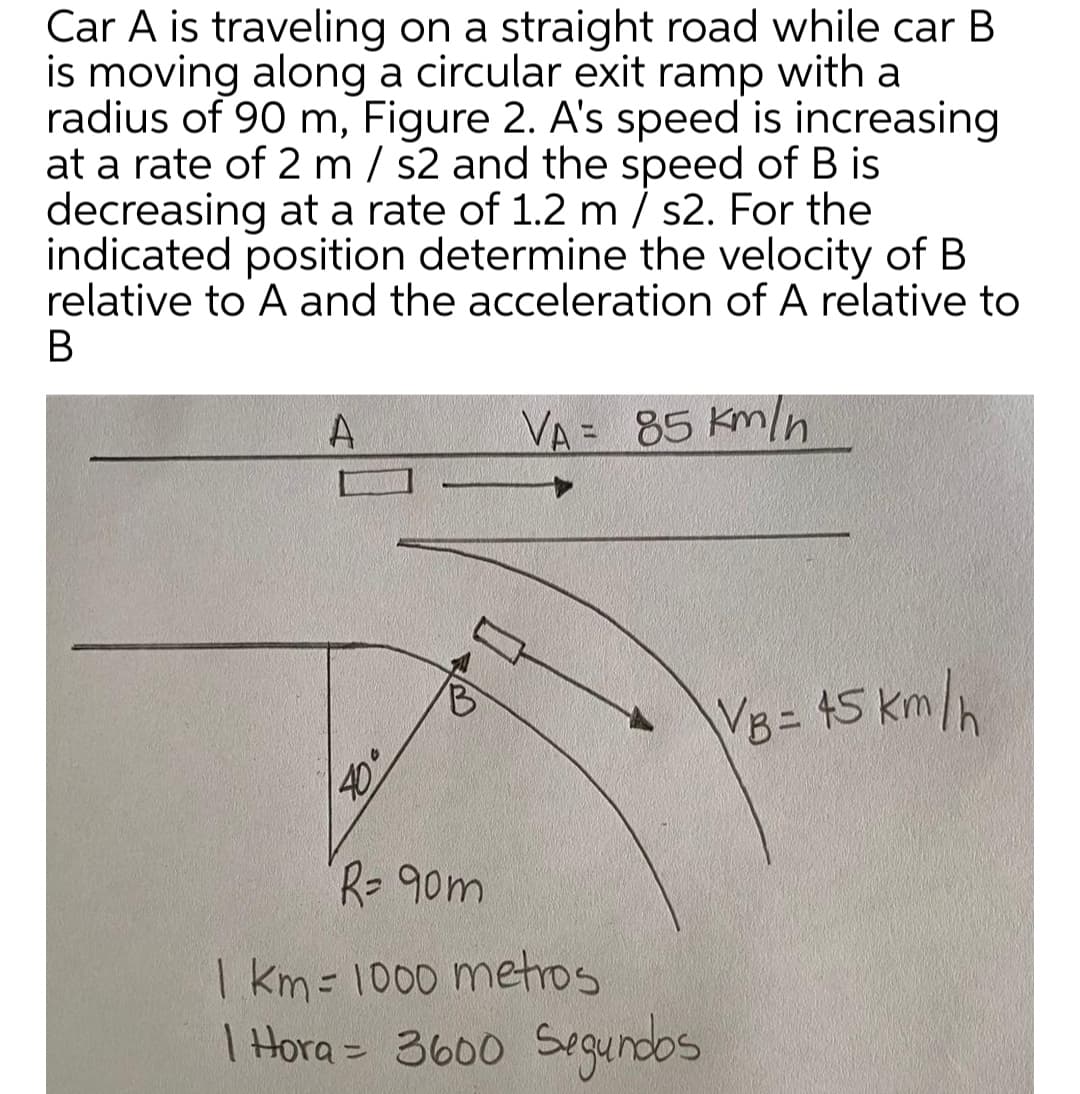Car A is traveling on a straight road while car B
is moving along a circular exit ramp with a
radius of 90 m, Figure 2. A's speed is increasing
at a rate of 2 m / s2 and the speed of B is
decreasing at a rate of 1.2 m / s2. For the
indicated position determine the velocity of B
relative to A and the acceleration of A relative to
В
VA = 85 Km/n
VB 15 km/h
R-90m
| km = 1000 metros
I Hora = 3600 Segundos
