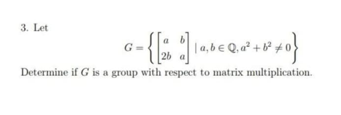 3. Let
| a,b e Q, a² + b² # 0
2b a
G =
Determine if G is a group with respect to matrix multiplication.
