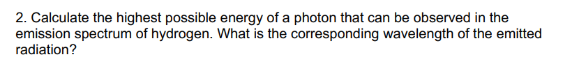 2. Calculate the highest possible energy of a photon that can be observed in the
emission spectrum of hydrogen. What is the corresponding wavelength of the emitted
radiation?
