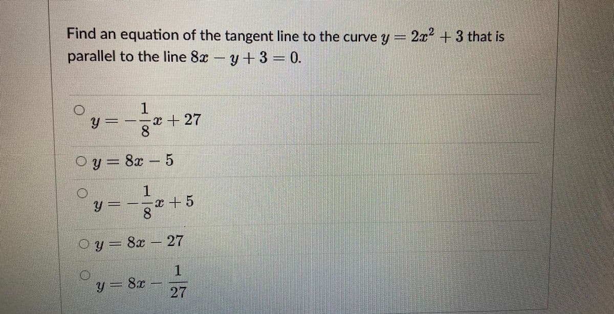 Find an equation of the tangent line to the curve y = 2x+3 that is
parallel to the line 8x - y+3 = 0.
x + 27
8.
Oy= 8x - 5
y 3D
む+5
8
Oy = 8x
27
1
y = 8x
27
