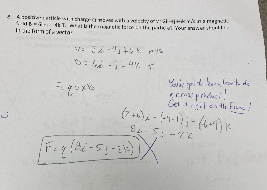 8. A positive particle with charge Q moves with a velocity of v =21 -4) +6k m/s in a magnetic
field B = 61 - j - 4k T. What is the magnetic forçe on the particle? Your answer should be
in the form of a vector.
V: 2i -4j+6K m/s
ら- bi -3-4K T
%3D
Youve gol karn howrto do
a cross product!
Get it rght on tle FineL!
(2)2-(サー)ョー (6) K
8i -5j-2K
F=guxB
de the Wi
