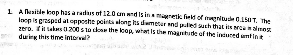1. A flexible loop has a radius of 12.0 cm and is in a magnetic field of magnitude 0.150 T. The
loop is grasped at opposite points along its diameter and pulled such that its area is almost
zero. If it takes 0.200 s to close the loop, what is the magnitude of the induced emf in it
gec during this time interval?
