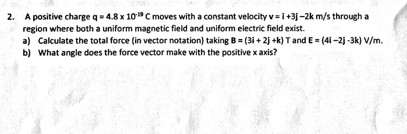 2. A positive charge q = 4.8 x 1019 C moves with a constant velocity v = i +3j -2k m/s through a
region where both a uniform magnetic field and uniform electric field exist.
a) Calculate the total force (in vector notation) taking B = (3i + 2j +k) T and E = (4i -2j -3k) V/m.
b) What angle does the force vector make with the positive x axis?
