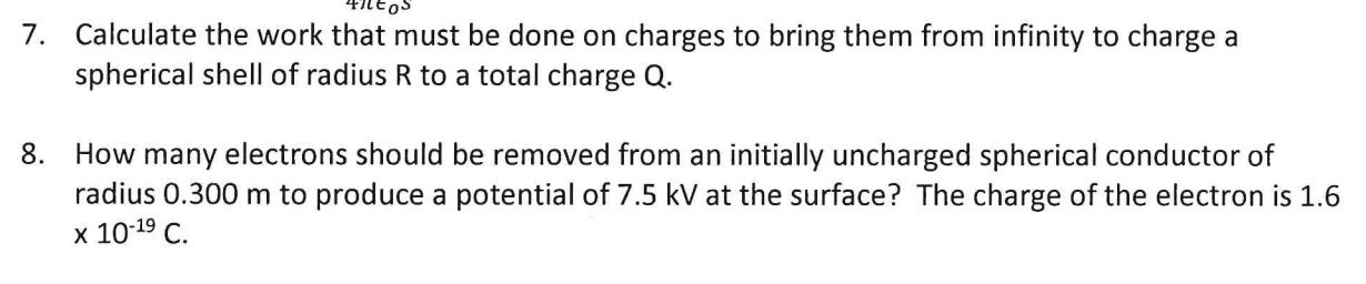 7. Calculate the work that must be done on charges to bring them from infinity to charge a
spherical shell of radius R to a total charge Q.
8. How many electrons should be removed from an initially uncharged spherical conductor of
radius 0.300 m to produce a potential of 7.5 kV at the surface? The charge of the electron is 1.6
x 10-19 C.
