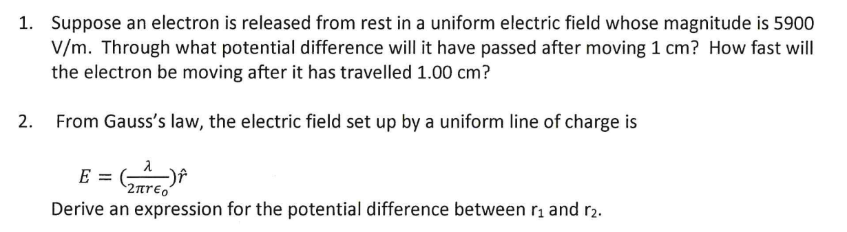 1. Suppose an electron is released from rest in a uniform electric field whose magnitude is 5900
V/m. Through what potential difference will it have passed after moving 1 cm? How fast will
the electron be moving after it has travelled 1.00 cm?
