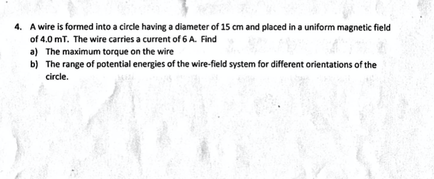 4. A wire is formed into a circle having a diameter of 15 cm and placed in a uniform magnetic field
of 4.0 mT. The wire carries a current of 6 A. Find
a) The maximum torque on the wire
b) The range of potential energies of the wire-field system for different orientations of the
circle.
