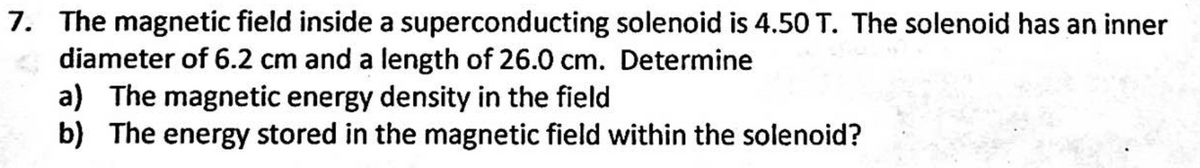 7. The magnetic field inside a superconducting solenoid is 4.50 T. The solenoid has an inner
diameter of 6.2 cm and a length of 26.0 cm. Determine
a) The magnetic energy density in the field
b) The energy stored in the magnetic field within the solenoid?
