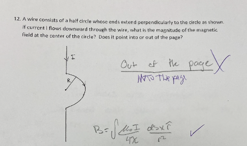 12. A wire consists of a half circle whose ends extend perpendicularly to the circle as shown.
If current | flows downward through the wire, what is the magnitude of the magnetic
field at the center of the circle? Does it point into or out of the page?
Out of
the page
NTO The page
