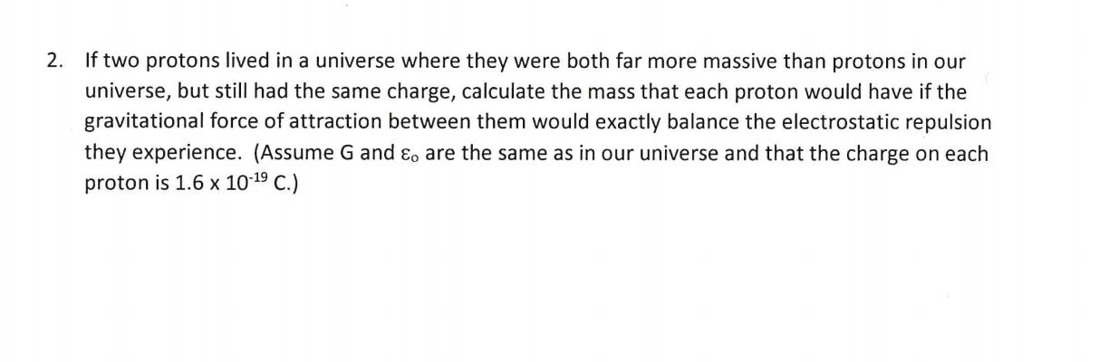 2. If two protons lived in a universe where they were both far more massive than protons in our
universe, but still had the same charge, calculate the mass that each proton would have if the
gravitational force of attraction between them would exactly balance the electrostatic repulsion
they experience. (Assume G and ɛ, are the same as in our universe and that the charge on each
proton is 1.6 x 10-19 C.)
