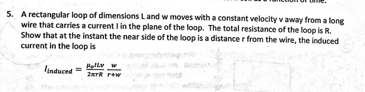 5. A rectangular loop of dimensions L and w moves with a constant velocity v away from a long
wire that carries a current I in the plane of the loop. The total resistance of the loop is R.
Show that at the instant the near side of the loop is a distance r from the wire, the induced
current in the loop is
Hollv
linduced
2nrR r+w
he etd
