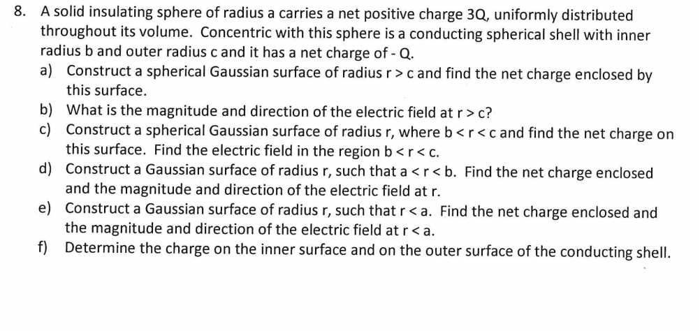 A solid insulating sphere of radius a carries a net positive charge 3Q, uniformly distributed
throughout its volume. Concentric with this sphere is a conducting spherical shell with inner
radius b and outer radius c and it has a net charge of - Q.
a) Construct a spherical Gaussian surface of radius r>c and find the net charge enclosed by
this surface.
b) What is the magnitude and direction of the electric field at r> c?
c) Construct a spherical Gaussian surface of radius r, where b <r<c and find the net charge on
this surface. Find the electric field in the region b<r< c.
d) Construct a Gaussian surface of radius r, such that a <r< b. Find the net charge enclosed
and the magnitude and direction of the electric field at r.
e) Construct a Gaussian surface of radius r, such that r < a. Find the net charge enclosed and
the magnitude and direction of the electric field at r< a.
Determine the charge on the inner surface and on the outer surface of the conducting shell.
f)
