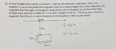 11. A long straight wire carries a current I= 20 A in the direction Indicated. First, use
Ampere's Law to calculate the magnetic field for a long straight wire, then calculate the
magnetic flux through a rectangular loop of wire that is located 10 cm from the long
straight wire and has a width of 12 cm and a length of 16 cm. The long wire creates a
magnetic field that is in what direction at the location of the square loop?
20A
不
I=20 A
| 10
D= lo cm
