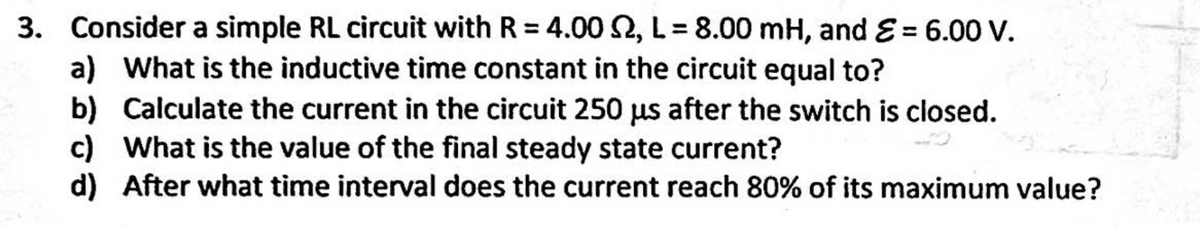 3. Consider a simple RL circuit with R = 4.00 2, L = 8.00 mH, and E = 6.00 V.
a) What is the inductive time constant in the circuit equal to?
b) Calculate the current in the circuit 250 us after the switch is closed.
c) What is the value of the final steady state current?
d) After what time interval does the current reach 80% of its maximum value?
