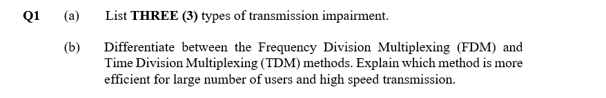 Q1
(a)
List THREE (3) types of transmission impairment.
(b)
Differentiate between the Frequency Division Multiplexing (FDM) and
Time Division Multiplexing (TDM) methods. Explain which method is more
efficient for large number of users and high speed transmission.

