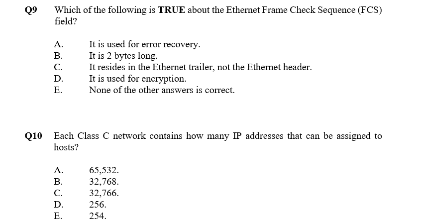 Which of the following is TRUE about the Ethernet Frame Check Sequence (FCS)
field?
Q9
It is used for error recovery.
It is 2 bytes long.
It resides in the Ethernet trailer, not the Ethernet header.
It is used for encryption.
A.
В.
C.
D.
Е.
None of the other answers is correct.
Q10 Each Class C network contains how many IP addresses that can be assigned to
hosts?
А.
65,532.
32,768.
32,766.
256.
В.
C.
D.
Е.
254.
