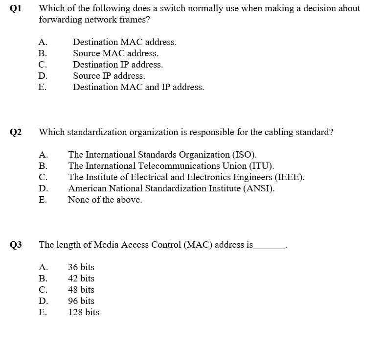 Which of the following does a switch normally use when making a decision about
forwarding network frames?
Q1
А.
Destination MAC address.
В.
Source MAC address.
C.
Destination IP address.
D.
Source IP address.
Е.
Destination MAC and IP address.
Q2
Which standardization organization is responsible for the cabling standard?
The International Standards Organization (ISO).
The International Telecommunications Union (ITU).
The Institute of Electrical and Electronics Engineers (IEEE).
American National Standardization Institute (ANSI).
None of the above.
А.
В.
С.
D.
Е.
Q3
The length of Media Access Control (MAC) address is_
А.
36 bits
В.
42 bits
C.
48 bits
D.
96 bits
Е.
128 bits
