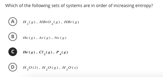 Which of the following sets of systems are in order of increasing entropy?
A H₂(g), HBrO(g), HBr (g)
(B
C
D
He (g), Ar (g), Ne (g)
He (g), Cl₂(g), P (8)
H₂O(l), H₂O(g), H₂O(s)