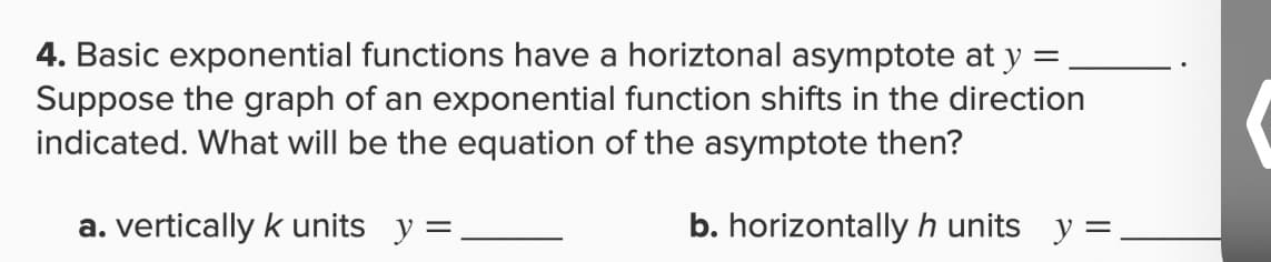 4. Basic exponential functions have a horiztonal asymptote at y =
Suppose the graph of an exponential function shifts in the direction
indicated. What will be the equation of the asymptote then?
a. vertically k units y =
b. horizontally h units y =
