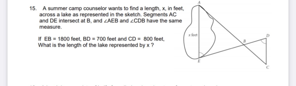 15. A summer camp counselor wants to find a length, x, in feet,
across a lake as represented in the sketch. Segments AC
and DE intersect at B, and ZAEB and 2CDB have the same
measure.
x feet
If EB = 1800 feet, BD = 700 feet and CD = 800 feet,
What is the length of the lake represented by x ?
B
C
