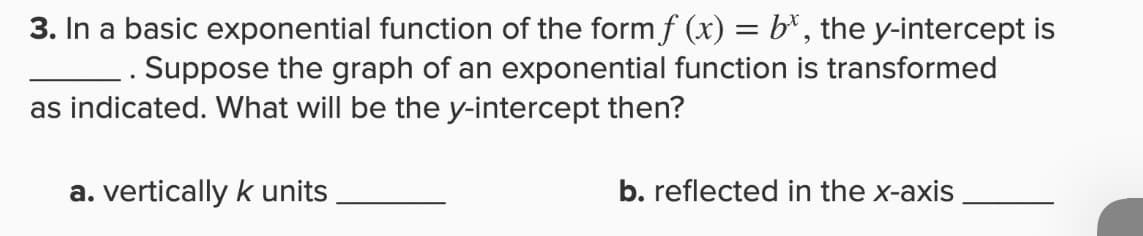 3. In a basic exponential function of the form f (x) = b*, the y-intercept is
Suppose the graph of an exponential function is transformed
as indicated. What will be the y-intercept then?
a. vertically k units
b. reflected in the x-axis
