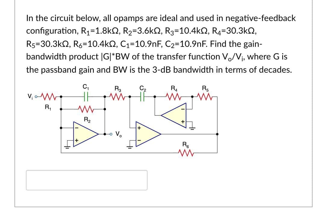 In the circuit below, all opamps are ideal and used in negative-feedback
configuration, R1=1.8k2, R2=3.6k2, R3=10.4k2, R4=30.3k2,
R5=30.3k2, R6=10.4k2, C1=10.9nF, C2=10.9nF. Find the gain-
bandwidth product |G|*BW of the transfer function V,/Vj, where G is
the passband gain and BW is the 3-dB bandwidth in terms of decades.
C,
R3
R4
R5
R,
R2
V.
R6

