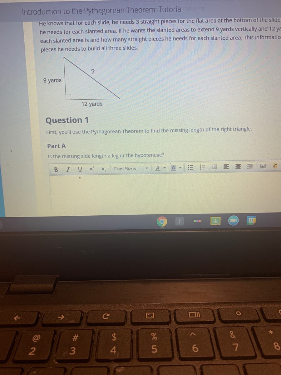 Introduction to the Pythagorean Theorem: Tutorialrds long
He knows that for each slide, he needs 3 stralght pleces for the flat area at the bottom of the slide.
he needs for each slanted area. If he wants the slanted areas to extend 9 yards vertically and 12 ya
each slanted area is and how many stralght pleces he needs for each slanted area. This Informatio
pleces he needs to builld all three slides.
9 yards
12 yards
Question 1
First, you'll use the Pythagorean Theorem to find the missing length of the right triangle.
Part A
Is the missing side length a leg or the hypotenuse?
Font Sizes
A - A
!!
= 星 E三
B I
X,
31
&
2
3
5
%A4
