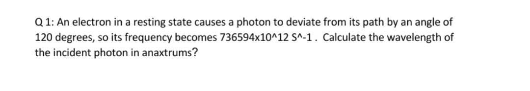 Q 1: An electron in a resting state causes a photon to deviate from its path by an angle of
120 degrees, so its frequency becomes 736594x10^12 S^-1. Calculate the wavelength of
the incident photon in anaxtrums?
