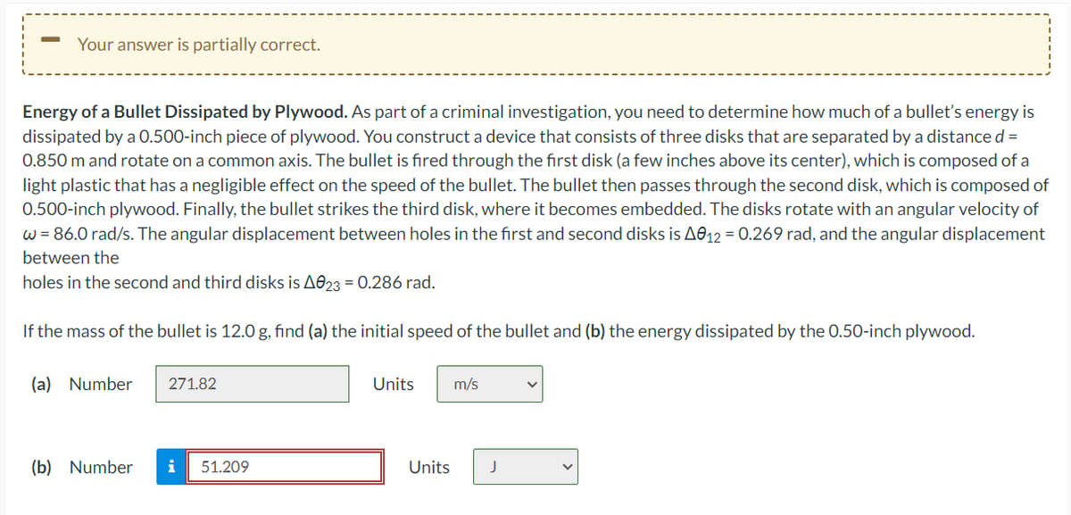 Your answer is partially correct.
Energy of a Bullet Dissipated by Plywood. As part of a criminal investigation, you need to determine how much of a bullet's energy is
dissipated by a 0.500-inch piece of plywood. You construct a device that consists of three disks that are separated by a distance d =
0.850 m and rotate on a common axis. The bullet is fired through the first disk (a few inches above its center), which is composed of a
light plastic that has a negligible effect on the speed of the bullet. The bullet then passes through the second disk, which is composed of
0.500-inch plywood. Finally, the bullet strikes the third disk, where it becomes embedded. The disks rotate with an angular velocity of
w = 86.0 rad/s. The angular displacement between holes in the first and second disks is A012 = 0.269 rad, and the angular displacement
between the
holes in the second and third disks is A023 = 0.286 rad.
If the mass of the bullet is 12.0 g, find (a) the initial speed of the bullet and (b) the energy dissipated by the 0.50-inch plywood.
(a) Number
271.82
(b) Number i 51.209
Units
m/s
Units J
V