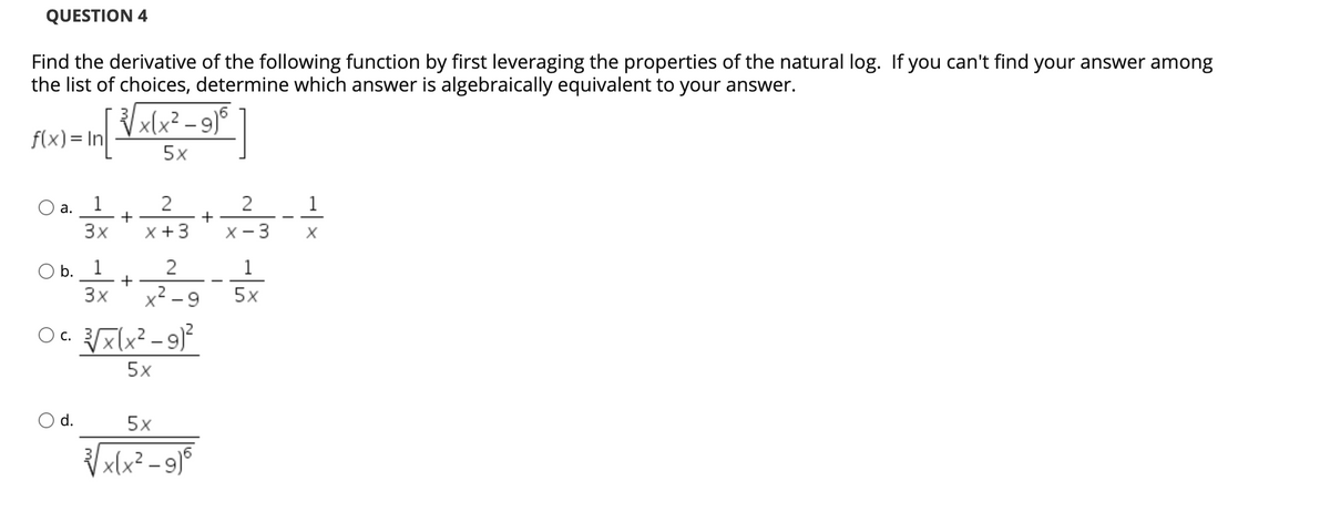 QUESTION 4
Find the derivative of the following function by first leveraging the properties of the natural log. If you can't find your answer among
the list of choices, determine which answer is algebraically equivalent to your answer.
x(x² – 9)°
f(x)= In
5x
1
2
2
1
а.
+
+
3x
X +3
X - 3
O b. 1
1
+
3x
x² - 9
5x
C.
5x
d.
5x
x(x² - 9)°
