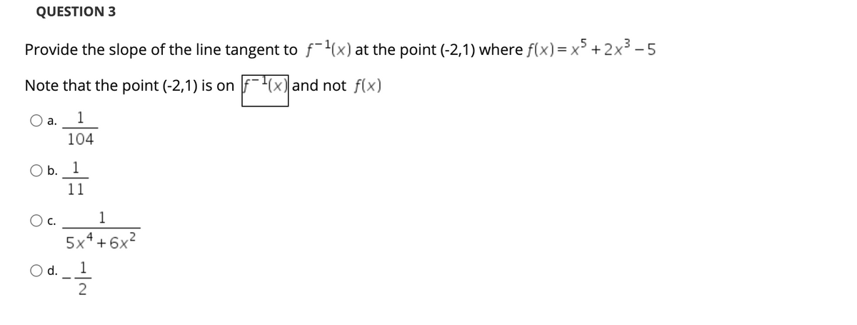 QUESTION 3
Provide the slope of the line tangent to f-(x) at the point (-2,1) where f(x)= x + 2x³ - 5
Note that the point (-2,1) is on f-(x) and not f(x)
1
а.
104
O b. 1
11
O c.
1
4
.2
5x* + 6x
d.
1
2
