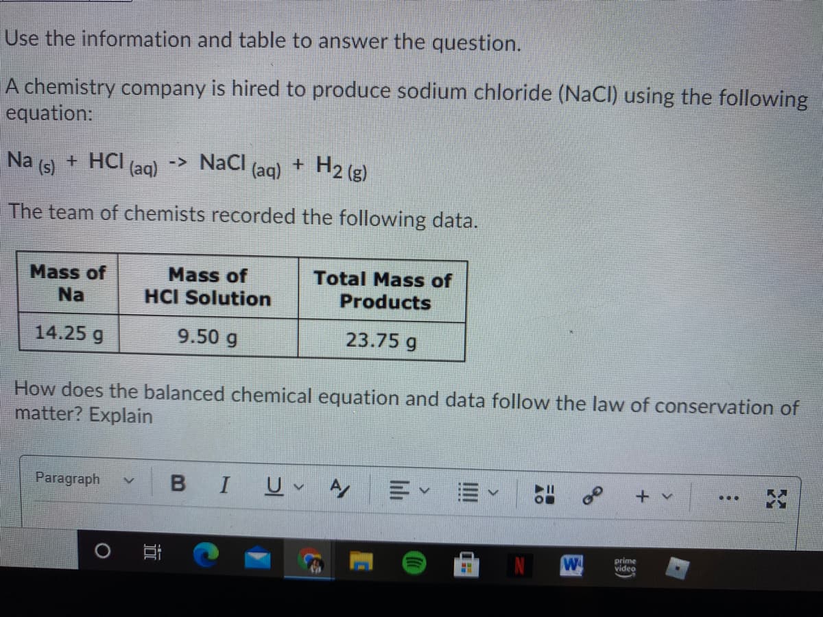 Use the information and table to answer the question.
A chemistry company is hired to produce sodium chloride (NaCI) using the following
equation:
Na
(s)
+ HCI (aq)
-> NaCl
(aq)
+ H2 (g)
The team of chemists recorded the following data.
Mass of
Mass of
Total Mass of
Na
HCI Solution
Products
14.25 g
9.50 g
23.75 g
How does the balanced chemical equation and data follow the law of conservation of
matter? Explain
Paragraph
I
+ v
...
W
prime
video
III
lılı
