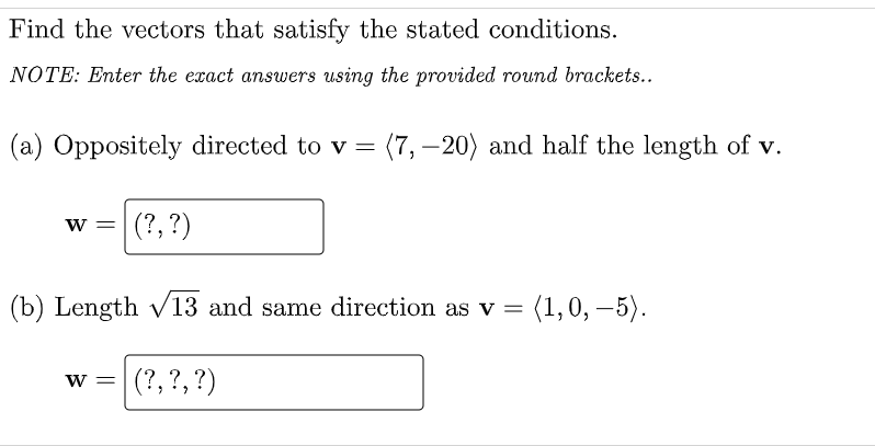 Find the vectors that satisfy the stated conditions.
NOTE: Enter the exact answers using the provided round brackets..
(a) Oppositely directed to v = (7, -20) and half the length of v.
W = (?, ?)
(b) Length √13 and same direction as v = (1, 0, -5).
(?, ?, ?)
W =