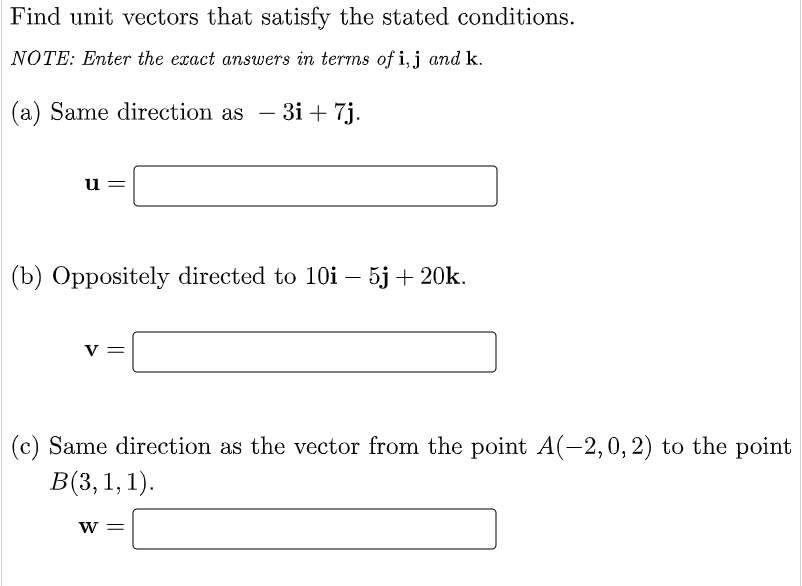Find unit vectors that satisfy the stated conditions.
NOTE: Enter the exact answers in terms of i, j and k.
(a) Same direction as - 3i + 7j.
u
(b) Oppositely directed to 10i – 5j + 20k.
V =
(c) Same direction as the vector from the point A(-2, 0, 2) to the point
B(3, 1, 1).
W =