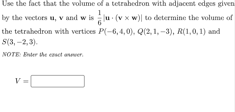 Use the fact that the volume of a tetrahedron with adjacent edges given
1
by the vectors u, v and w is
|u (v x w)| to determine the volume of
6
.
the tetrahedron with vertices P(-6, 4, 0), Q(2, 1, -3), R(1, 0, 1) and
S(3, -2, 3).
NOTE: Enter the exact answer.
V
