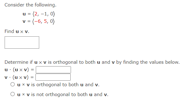 Consider the following.
u = (2, -1,0)
v = (-6, 5, 0)
Find u x v.
Determine if u x v is orthogonal to both u and v by finding the values below.
u. (u xv) =
v. (ux v) =
O u x v is orthogonal to both u and v.
u x v is not orthogonal to both u and v.