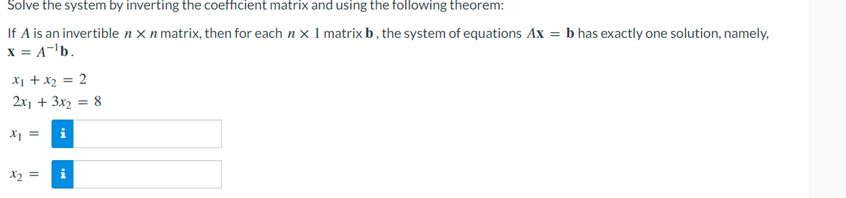 Solve the system by inverting the coefficient matrix and using the following theorem:
If A is an invertible n x n matrix, then for each nx 1 matrix b, the system of equations Ax = b has exactly one solution, namely,
X = A=¹b.
x₁ + x₂ = 2
2x1 + 3x₂ = 8
x1 = i
x₂ =
i