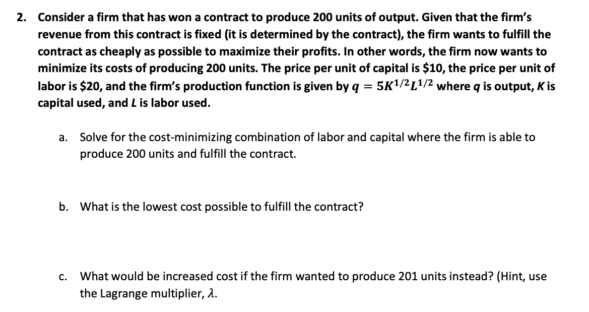 2. Consider a firm that has won a contract to produce 200 units of output. Given that the firm's
revenue from this contract is fixed (it is determined by the contract), the firm wants to fulfill the
contract as cheaply as possible to maximize their profits. In other words, the firm now wants to
minimize its costs of producing 200 units. The price per unit of capital is $10, the price per unit of
labor is $20, and the firm's production function is given by q = 5K1/²L1/2 where q is output, K is
capital used, and L is labor used.
а.
Solve for the cost-minimizing combination of labor and capital where the firm is able to
produce 200 units and fulfill the contract.
b. What is the lowest cost possible to fulfill the contract?
What would be increased cost if the firm wanted to produce 201 units instead? (Hint, use
the Lagrange multiplier, 2.
C.
