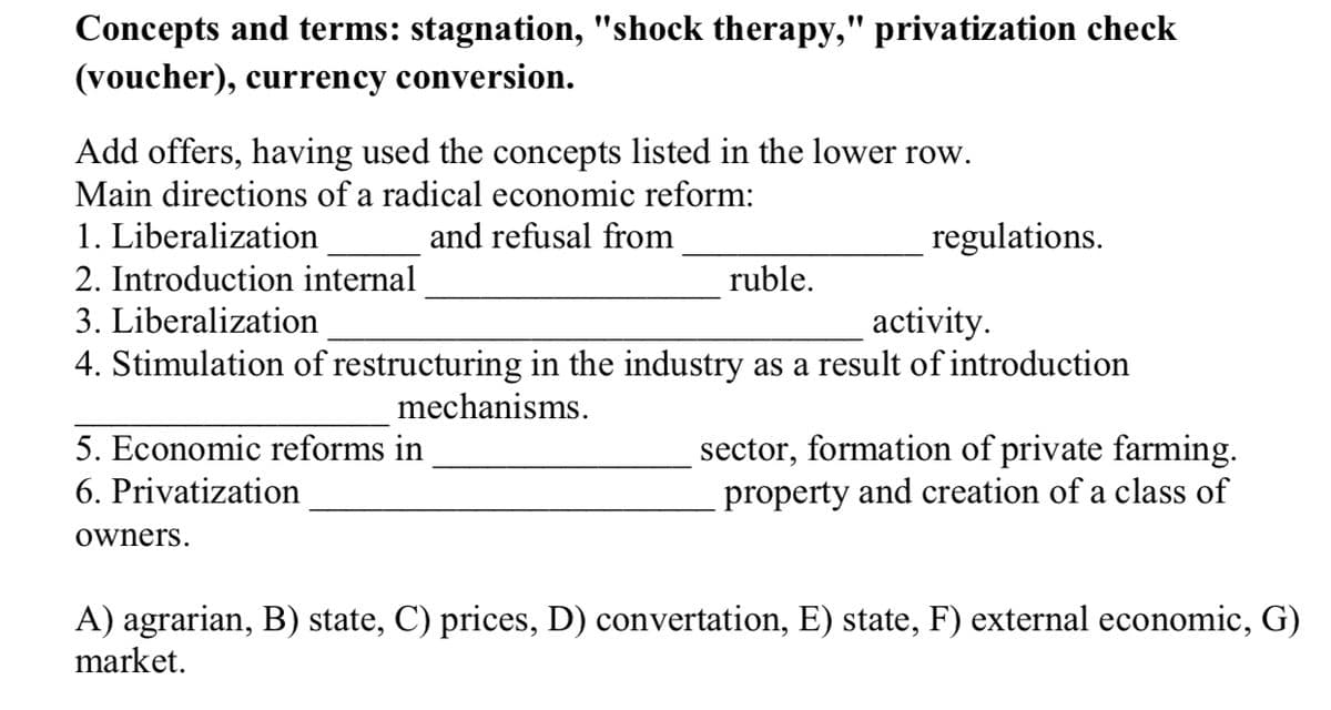 Concepts and terms: stagnation, "shock therapy," privatization check
(voucher), currency conversion.
Add offers, having used the concepts listed in the lower row.
Main directions of a radical economic reform:
1. Liberalization
and refusal from
regulations.
2. Introduction internal
ruble.
3. Liberalization
activity.
4. Stimulation of restructuring in the industry as a result of introduction
mechanisms.
sector, formation of private farming.
property and creation of a class of
5. Economic reforms in
6. Privatization
owners.
A) agrarian, B) state, C) prices, D) convertation, E) state, F) external economic, G)
market.
