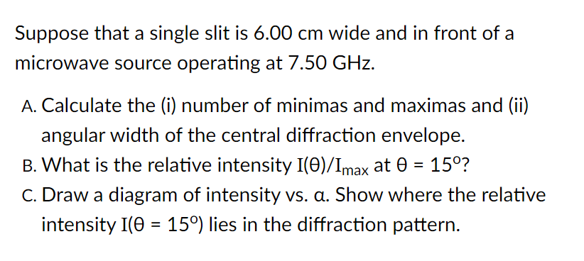 Suppose that a single slit is 6.00 cm wide and in front of a
microwave source operating at 7.50 GHz.
A. Calculate the (i) number of minimas and maximas and (ii)
angular width of the central diffraction envelope.
B. What is the relative intensity I(0)/Imax at 0 = 15°?
C. Draw a diagram of intensity vs. a. Show where the relative
intensity I(0 = 15°) lies in the diffraction pattern.
