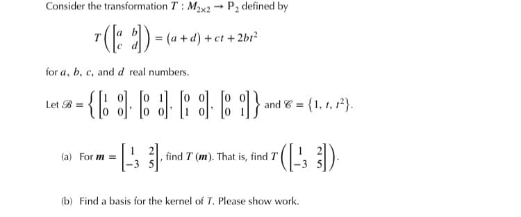 Consider the transformation T: M2x2 → P, defined by
= (a + d) + ct + 2br?
с а
for a, b, c, and d real numbers.
Let B =
and 6 =
{1, t, 1²}.
(a) For m =
1
find T (m). That is, find T
-3 5
(b) Find a basis for the kernel of T. Please show work.
