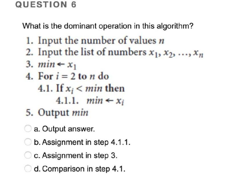 QUESTION 6
What is the dominant operation in this algorithm?
1. Input the number of values n
2. Input the list of numbers x₁, x2, ..., xn
3. min = x₁
4. For i = 2 to n do
4.1. If x; <min then
4.1.1. minx₁
5. Output min
Oa. Output answer.
b. Assignment in step 4.1.1.
c. Assignment in step 3.
Od. Comparison in step 4.1.