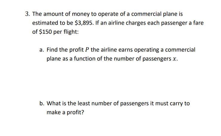 3. The amount of money to operate of a commercial plane is
estimated to be $3,895. If an airline charges each passenger a fare
of $150 per flight:
a. Find the profit P the airline earns operating a commercial
plane as a function of the number of passengers x.
b. What is the least number of passengers it must carry to
make a profit?

